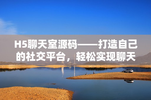 H5聊天室源码——打造自己的社交平台，轻松实现聊天梦想