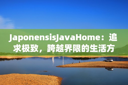 JaponensisJavaHome：追求极致，跨越界限的生活方式