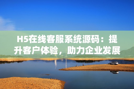 H5在线客服系统源码：提升客户体验，助力企业发展