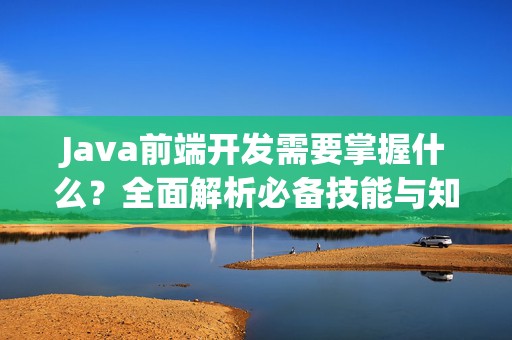 Java前端开发需要掌握什么？全面解析必备技能与知识体系