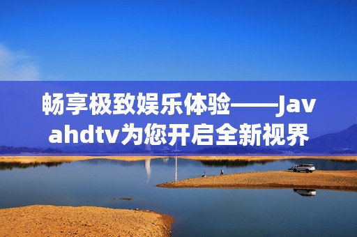 畅享极致娱乐体验——Javahdtv为您开启全新视界