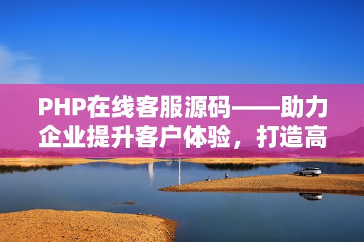 PHP在线客服源码——助力企业提升客户体验，打造高效在线沟通平台