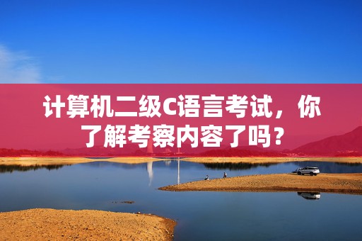计算机二级C语言考试，你了解考察内容了吗？