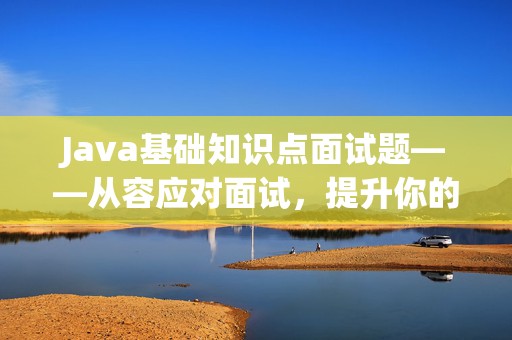 Java基础知识点面试题——从容应对面试，提升你的职场竞争力！