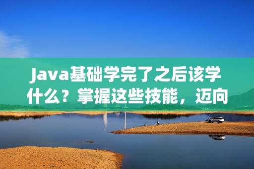 Java基础学完了之后该学什么？掌握这些技能，迈向高薪职业！