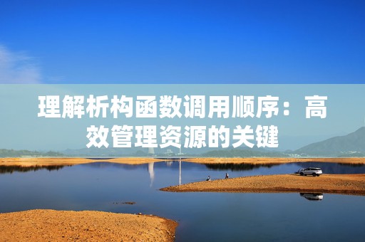 理解析构函数调用顺序：高效管理资源的关键