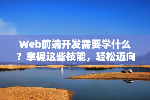 Web前端开发需要学什么？掌握这些技能，轻松迈向前端开发之路！