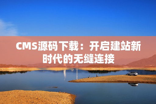 CMS源码下载：开启建站新时代的无缝连接